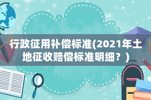 行政征用補償標準(2021年土地征收賠償標準明細？)