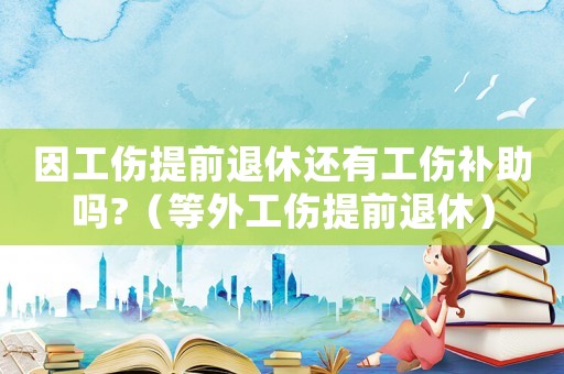 因工傷提前退休還有工傷補(bǔ)助嗎?（等外工傷提前退休）
