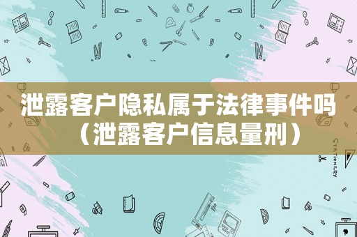 泄露客戶隱私屬于法律事件嗎（泄露客戶信息量刑）