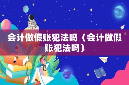 會計做假賬犯法嗎（會計做假賬犯法嗎）