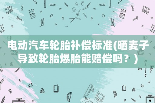電動(dòng)汽車輪胎補(bǔ)償標(biāo)準(zhǔn)(曬麥子導(dǎo)致輪胎爆胎能賠償嗎？)