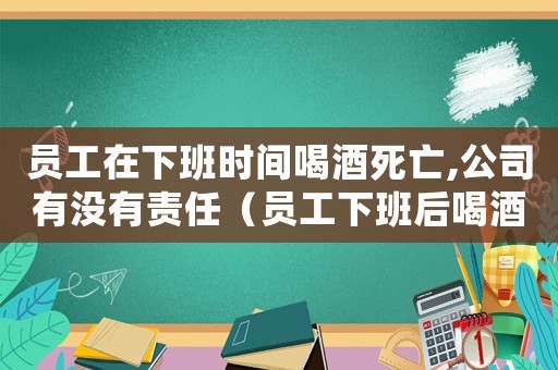 員工在下班時間喝酒死亡,公司有沒有責任（員工下班后喝酒死亡是否是工傷）
