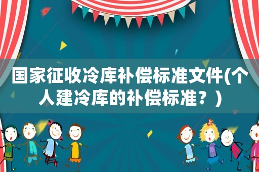 國家征收冷庫補(bǔ)償標(biāo)準(zhǔn)文件(個(gè)人建冷庫的補(bǔ)償標(biāo)準(zhǔn)？)