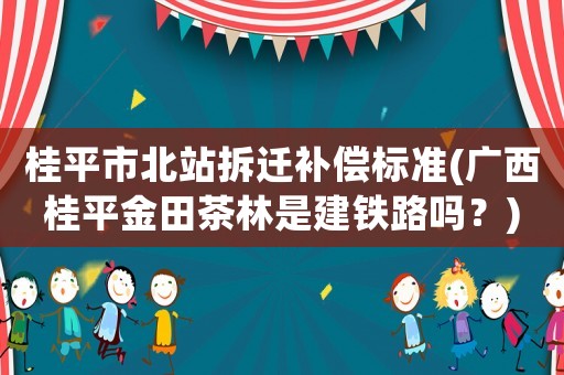 桂平市北站拆遷補(bǔ)償標(biāo)準(zhǔn)(廣西桂平金田茶林是建鐵路嗎？)