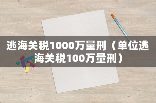 逃海關(guān)稅1000萬(wàn)量刑（單位逃海關(guān)稅100萬(wàn)量刑）