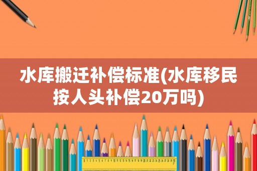水庫搬遷補(bǔ)償標(biāo)準(zhǔn)(水庫移民按人頭補(bǔ)償20萬嗎)