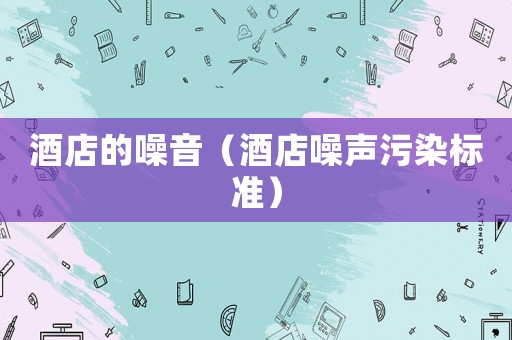 酒店的噪音（酒店噪聲污染標(biāo)準(zhǔn)）