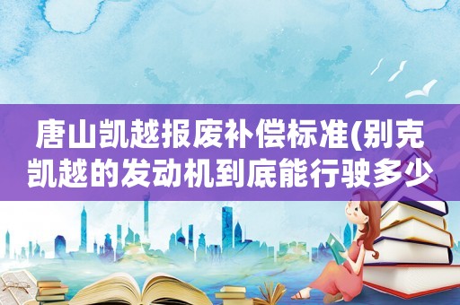 唐山凱越報廢補償標準(別克凱越的發(fā)動機到底能行駛多少公里才報廢)