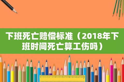 下班死亡賠償標(biāo)準(zhǔn)（2018年下班時(shí)間死亡算工傷嗎）