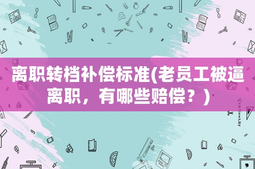 離職轉檔補償標準(老員工被逼離職，有哪些賠償？)