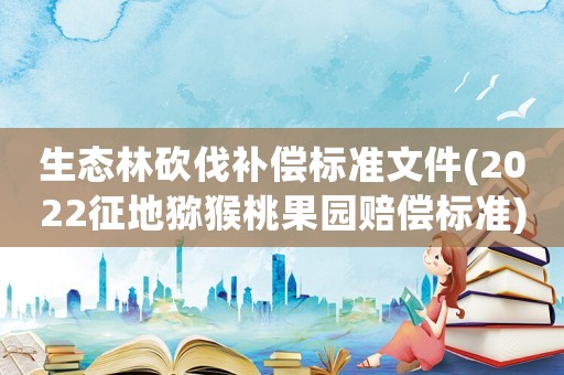 生態(tài)林砍伐補(bǔ)償標(biāo)準(zhǔn)文件(2022征地獼猴桃果園賠償標(biāo)準(zhǔn))