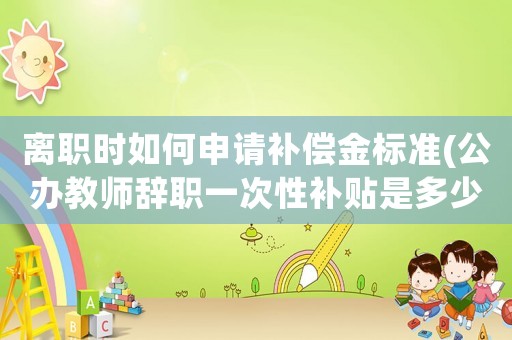 離職時如何申請補(bǔ)償金標(biāo)準(zhǔn)(公辦教師辭職一次性補(bǔ)貼是多少？)