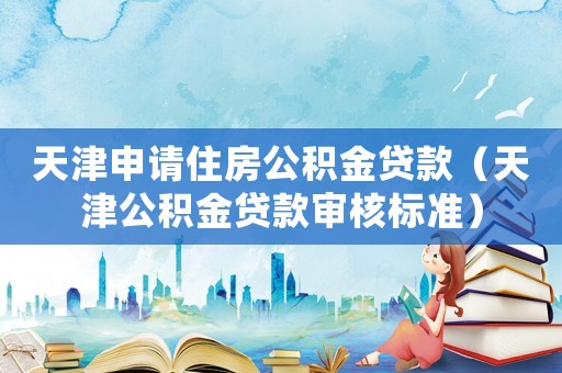 天津申請(qǐng)住房公積金貸款（天津公積金貸款審核標(biāo)準(zhǔn)）