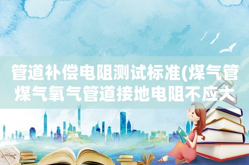 管道補償電阻測試標準(煤氣管煤氣氧氣管道接地電阻不應(yīng)大于幾歐姆)