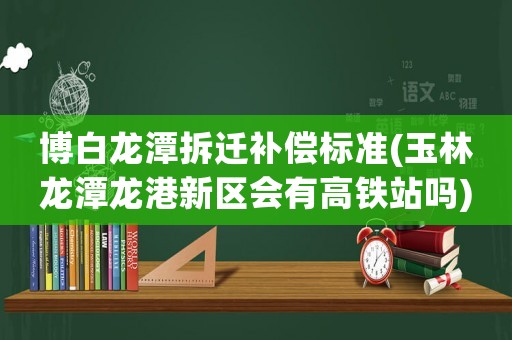 博白龍?zhí)恫疬w補(bǔ)償標(biāo)準(zhǔn)(玉林龍?zhí)洱埜坌聟^(qū)會(huì)有高鐵站嗎)