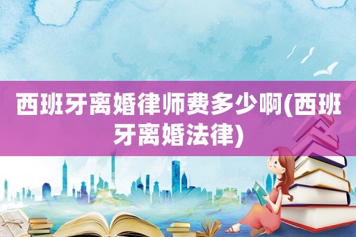西班牙離婚律師費多少啊(西班牙離婚法律)