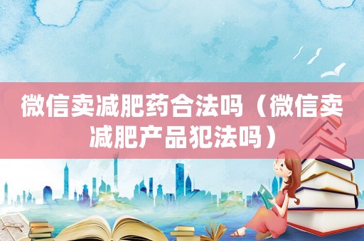 微信賣(mài)減肥藥合法嗎（微信賣(mài)減肥產(chǎn)品犯法嗎）