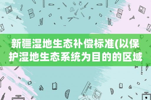 新疆濕地生態(tài)補(bǔ)償標(biāo)準(zhǔn)(以保護(hù)濕地生態(tài)系統(tǒng)為目的的區(qū)域？)
