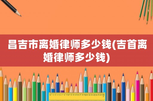 昌吉市離婚律師多少錢(吉首離婚律師多少錢)