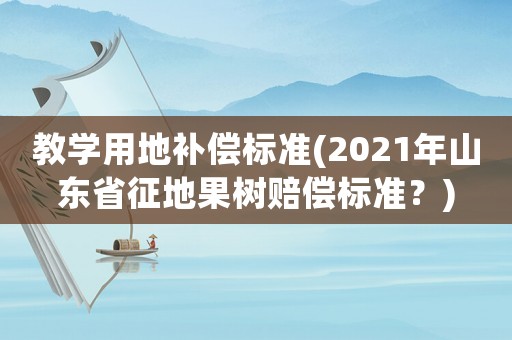 教學(xué)用地補(bǔ)償標(biāo)準(zhǔn)(2021年山東省征地果樹賠償標(biāo)準(zhǔn)？)