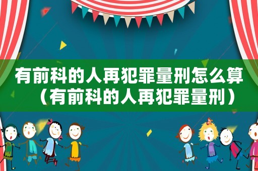 有前科的人再犯罪量刑怎么算（有前科的人再犯罪量刑）