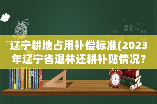 遼寧耕地占用補(bǔ)償標(biāo)準(zhǔn)(2023年遼寧省退林還耕補(bǔ)貼情況？)