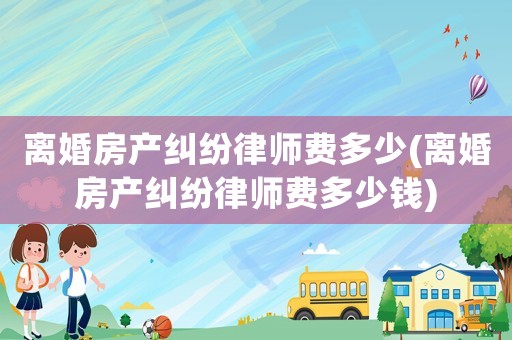 離婚房產(chǎn)糾紛律師費多少(離婚房產(chǎn)糾紛律師費多少錢)