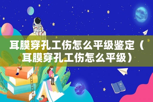 耳膜穿孔工傷怎么平級鑒定（耳膜穿孔工傷怎么平級）