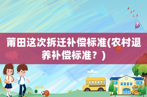 莆田這次拆遷補(bǔ)償標(biāo)準(zhǔn)(農(nóng)村退養(yǎng)補(bǔ)償標(biāo)準(zhǔn)？)