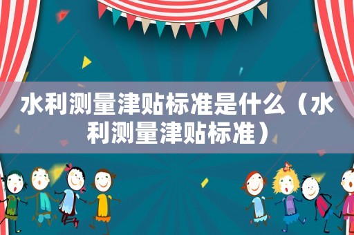 水利測量津貼標準是什么（水利測量津貼標準）