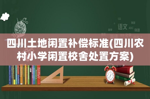 四川土地閑置補(bǔ)償標(biāo)準(zhǔn)(四川農(nóng)村小學(xué)閑置校舍處置方案)