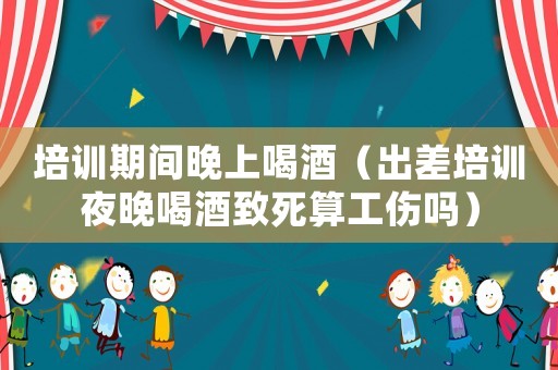 培訓(xùn)期間晚上喝酒（出差培訓(xùn)夜晚喝酒致死算工傷嗎）