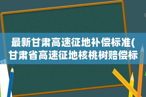 最新甘肅高速征地補(bǔ)償標(biāo)準(zhǔn)(甘肅省高速征地核桃樹(shù)賠償標(biāo)準(zhǔn))