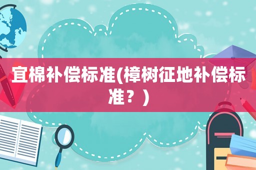 宜棉補(bǔ)償標(biāo)準(zhǔn)(樟樹征地補(bǔ)償標(biāo)準(zhǔn)？)