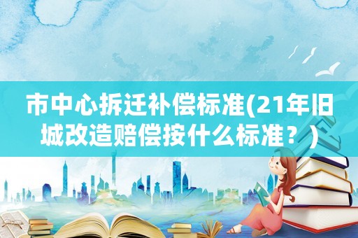 市中心拆遷補(bǔ)償標(biāo)準(zhǔn)(21年舊城改造賠償按什么標(biāo)準(zhǔn)？)