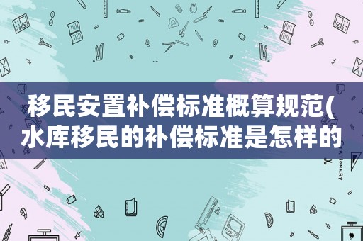 移民安置補(bǔ)償標(biāo)準(zhǔn)概算規(guī)范(水庫移民的補(bǔ)償標(biāo)準(zhǔn)是怎樣的)