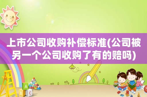 上市公司收購(gòu)補(bǔ)償標(biāo)準(zhǔn)(公司被另一個(gè)公司收購(gòu)了有的賠嗎)