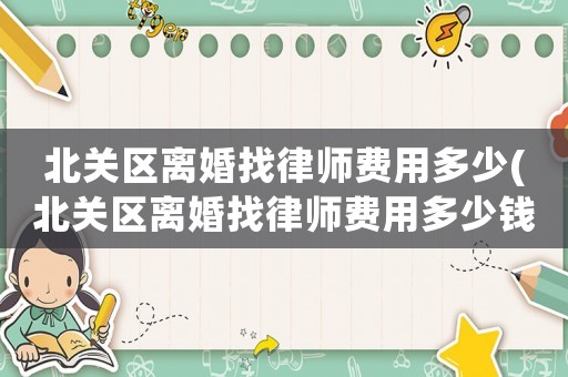 北關(guān)區(qū)離婚找律師費(fèi)用多少(北關(guān)區(qū)離婚找律師費(fèi)用多少錢(qián))