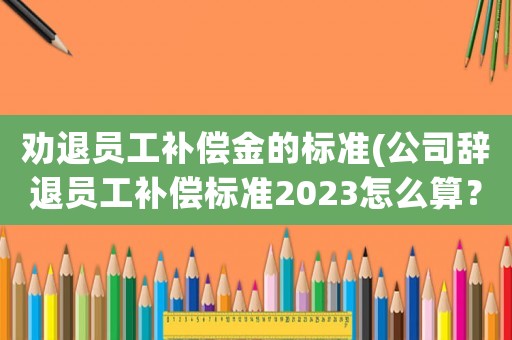 勸退員工補(bǔ)償金的標(biāo)準(zhǔn)(公司辭退員工補(bǔ)償標(biāo)準(zhǔn)2023怎么算？)