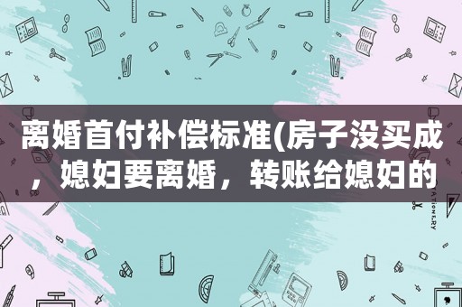 離婚首付補(bǔ)償標(biāo)準(zhǔn)(房子沒買成，媳婦要離婚，轉(zhuǎn)賬給媳婦的首付款能要回嗎？怎么辦？)