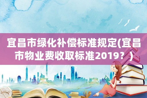 宜昌市綠化補(bǔ)償標(biāo)準(zhǔn)規(guī)定(宜昌市物業(yè)費(fèi)收取標(biāo)準(zhǔn)2019？)