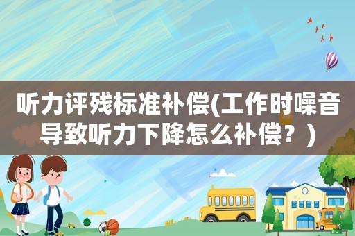 聽力評(píng)殘標(biāo)準(zhǔn)補(bǔ)償(工作時(shí)噪音導(dǎo)致聽力下降怎么補(bǔ)償？)