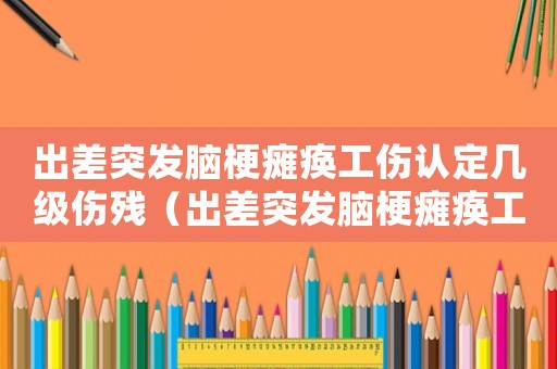 出差突發(fā)腦梗癱瘓工傷認(rèn)定幾級(jí)傷殘（出差突發(fā)腦梗癱瘓工傷認(rèn)定）