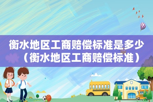 衡水地區(qū)工商賠償標(biāo)準(zhǔn)是多少（衡水地區(qū)工商賠償標(biāo)準(zhǔn)）