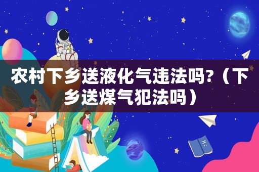 農(nóng)村下鄉(xiāng)送液化氣違法嗎?（下鄉(xiāng)送煤氣犯法嗎）