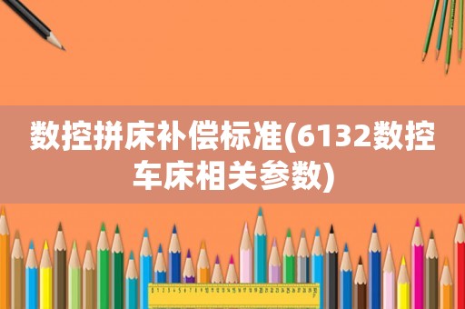 數(shù)控拼床補(bǔ)償標(biāo)準(zhǔn)(6132數(shù)控車床相關(guān)參數(shù))