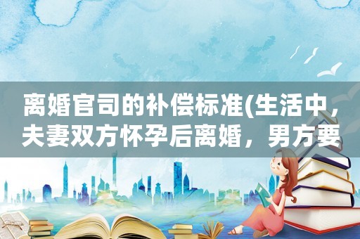 離婚官司的補償標(biāo)準(zhǔn)(生活中，夫妻雙方懷孕后離婚，男方要賠償嗎？)