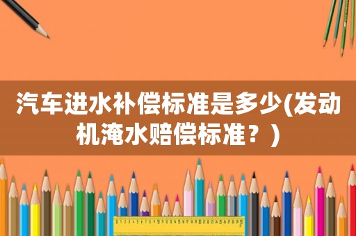汽車進水補償標準是多少(發(fā)動機淹水賠償標準？)