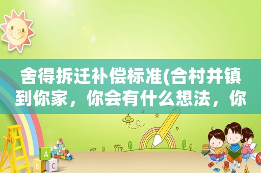 舍得拆遷補(bǔ)償標(biāo)準(zhǔn)(合村并鎮(zhèn)到你家，你會(huì)有什么想法，你搬遷首要考慮的是補(bǔ)償嗎？)