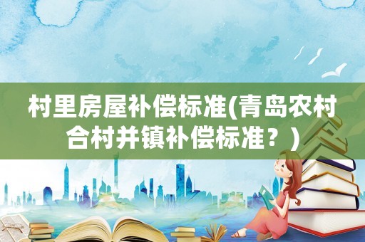 村里房屋補(bǔ)償標(biāo)準(zhǔn)(青島農(nóng)村合村并鎮(zhèn)補(bǔ)償標(biāo)準(zhǔn)？)